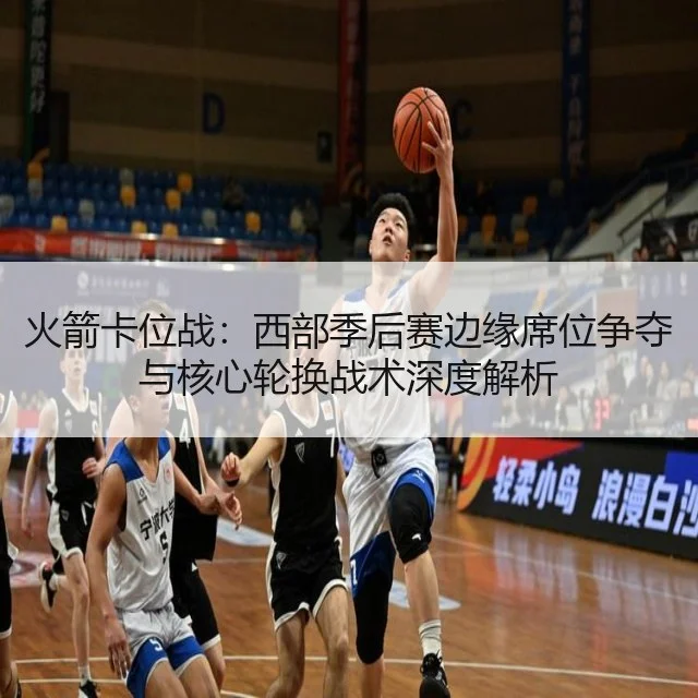 火箭卡位战：西部季后赛边缘席位争夺与核心轮换战术深度解析